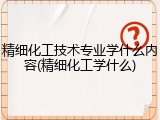 精细化工技术专业学什么内容(精细化工学什么)