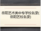 岳阳艺术类中专学校名录(岳阳艺校名录)