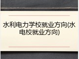 水利电力学校就业方向(水电校就业方向)