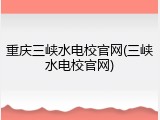 重庆三峡水电校官网(三峡水电校官网)