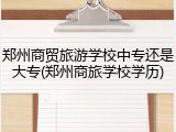 郑州商贸旅游学校中专还是大专(郑州商旅学校学历)