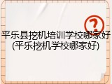 平乐县挖机培训学校哪家好(平乐挖机学校哪家好)