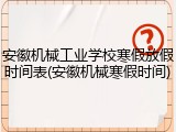 安徽机械工业学校寒假放假时间表(安徽机械寒假时间)