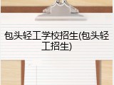 包头轻工学校招生(包头轻工招生)