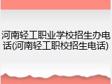 河南轻工职业学校招生办电话(河南轻工职校招生电话)
