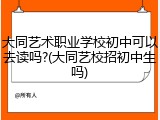 大同艺术职业学校初中可以去读吗?(大同艺校招初中生吗)