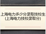 上海电力多少分录取技校生(上海电力技校录取分)