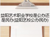 益阳艺术职业学校是公办还是民办(益阳艺校公办民办)