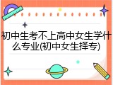 初中生考不上高中女生学什么专业(初中女生择专)