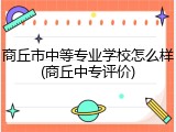 商丘市中等专业学校怎么样(商丘中专评价)