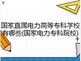 国家直属电力高等专科学校有哪些(国家电力专科院校)