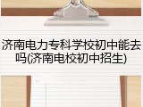 济南电力专科学校初中能去吗(济南电校初中招生)