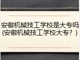 安徽机械技工学校是大专吗(安徽机械技工学校大专？)