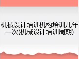 机械设计培训机构培训几年一次(机械设计培训周期)