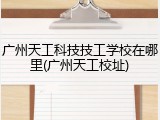 广州天工科技技工学校在哪里(广州天工校址)