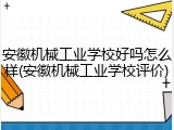 安徽机械工业学校好吗怎么样(安徽机械工业学校评价)