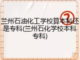 兰州石油化工学校算本科还是专科(兰州石化学校本科专科)