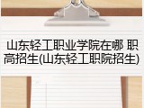 山东轻工职业学院在哪 职高招生(山东轻工职院招生)