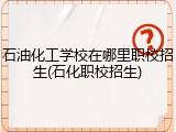 石油化工学校在哪里职校招生(石化职校招生)