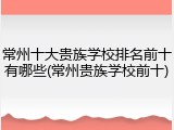 常州十大贵族学校排名前十有哪些(常州贵族学校前十)