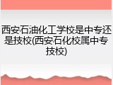 西安石油化工学校是中专还是技校(西安石化校属中专技校)