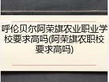 呼伦贝尔阿荣旗农业职业学校要求高吗(阿荣旗农职校要求高吗)