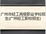 广州市轻工高级职业学校招生(广州轻工职校招生)