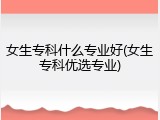 女生专科什么专业好(女生专科优选专业)