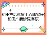 和田产后修复中心哪家好(和田产后修复推荐)