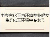 中专有化工与环境专业吗女生("化工环境中专女")