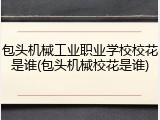 包头机械工业职业学校校花是谁(包头机械校花是谁)