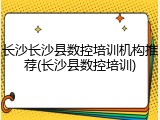 长沙长沙县数控培训机构推荐(长沙县数控培训)