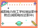 咸阳电力技工学校地址职中附近(咸阳电校近职中)