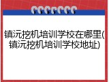 镇沅挖机培训学校在哪里(镇沅挖机培训学校地址)