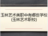 玉林艺术类职中有哪些学校(玉林艺术职校)