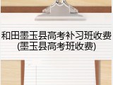 和田墨玉县高考补习班收费(墨玉县高考班收费)