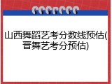山西舞蹈艺考分数线预估(晋舞艺考分预估)