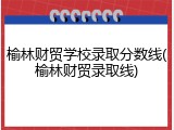 榆林财贸学校录取分数线(榆林财贸录取线)