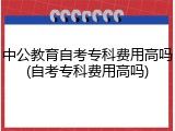 中公教育自考专科费用高吗(自考专科费用高吗)