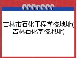 吉林市石化工程学校地址(吉林石化学校地址)