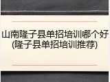 山南隆子县单招培训哪个好(隆子县单招培训推荐)