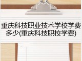 重庆科技职业技术学校学费多少(重庆科技职校学费)