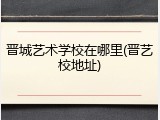 晋城艺术学校在哪里(晋艺校地址)