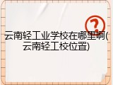 云南轻工业学校在哪里啊(云南轻工校位置)