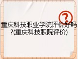 重庆科技职业学院评价好吗?(重庆科技职院评价)