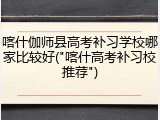 喀什伽师县高考补习学校哪家比较好("喀什高考补习校推荐")