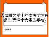 天津排名前十的贵族学校有哪些(天津十大贵族学校)
