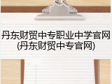 丹东财贸中专职业中学官网(丹东财贸中专官网)