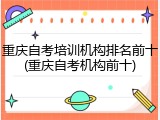 重庆自考培训机构排名前十(重庆自考机构前十)
