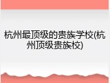 杭州最顶级的贵族学校(杭州顶级贵族校)